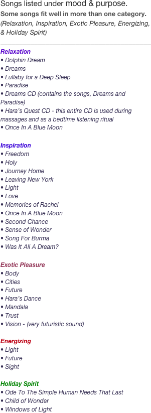 Songs listed under mood & purpose.  Some songs fit well in more than one category. (Relaxation, Inspiration, Exotic Pleasure, Energizing, & Holiday Spirit)________________________________________
Relaxation
• Dolphin Dream
• Dreams
• Lullaby for a Deep Sleep
• Paradise
• Dreams CD (contains the songs, Dreams and Paradise)
• Hara’s Quest CD - this entire CD is used during massages and as a bedtime listening ritual
• Once In A Blue Moon

Inspiration
• Freedom
• Holy
• Journey Home
• Leaving New York
• Light
• Love
• Memories of Rachel
• Once In A Blue Moon
• Second Chance
• Sense of Wonder
• Song For Burma
• Was It All A Dream?

Exotic Pleasure
• Body
• Cities
• Future
• Hara’s Dance
• Mandala
• Trust
• Vision - (very futuristic sound)

Energizing
• Light
• Future
• Sight

Holiday Spirit
• Ode To The Simple Human Needs That Last 
• Child of Wonder
• Windows of Light
