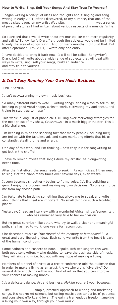 
How to Write, Sing, Sell Your Songs And Stay True To Yourself

I began writing a "diary" of ideas and thoughts about singing and song writing in early 2001, after I discovered, to my surprise, that one of the most visited pages on my artist Web site, barabaralewis.com, was a series of personal stories I had written about various aspects of a musician's life.

So I decided that I would write about my musical life with more regularity and call it:"Songwriter's Diary," although the subjects would not be limited to only the area of songwriting.  And for many months, I did just that. But after September 11th, 2001, I wrote only one entry.
I have decided to bring it back now. It will still be called, Songwriter's Diary, but I will write about a wide range of subjects that will deal with ways to write, sing, sell your songs, build an audience
and stay true to yourself.
-------------------------------------------------------------------------------------------------------
It Isn’t Easy Running Your Own Music Business

JUNE 15/2004
   It isn’t easy...running my own music business.   So many different hats to wear…. writing songs, finding ways to sell music, keeping in good vocal shape, website work, cultivating my audiences…and trying to stay true to myself.   This week: a long list of phone calls. Mulling over marketing strategies for the next phase of my show, Crossroads ­ in a much bigger theater. This is a big challenge.   I’m keeping in mind the sobering fact that many people (including me!) are fed up with the tasteless ads and scam marketing efforts that hit us constantly, stealing time and energy.   One day of this work and I’m thinking… how easy it is for songwriting to get lost in the shuffle!   I have to remind myself that songs drive my artistic life. Songwriting needs time.   After the first effort, the song needs to soak in its own juices. I then need to sing it at the piano many times over several days, even weeks.   It soon becomes smoother - begins to fit my voice. It’s like polishing a gem. I enjoy the process…and making my own decisions. No one can force me from my chosen path.   I’m fortunate to be doing something that allows me to speak and write about things that I feel are important. No small thing on such a troubled planet.   Yesterday, I read an interview with a wonderful African singer/songwriter, Angelique Kidjo who has remained very true to her own vision.   But no great surprise - like others who try to walk a clear and meaningful path, she has had to work long years for recognition.   She described music as “the thread of the memory of humankind."   A great and very liberating idea.  Each song we write from the heart is part of the human continuum.   Some sadness and concern to note…I spoke with two singers this week – both good songwriters – who decided to leave the business side of music.
They will sing and write, but not with any hope of making a living.   Members of a panel of artists at a recent conference told the audience that in order to make a living as an artist, the watchword is “diversify.” Do several different things within your field of art so that you can improve your chances of making money.
 It’s a delicate balance. Art and business. Making your art your business.   I like John Braheny’s simple, practical approach to writing and marketing songs. It’s not rocket science, but selling music does take a lot of patience, and consistent effort…and love...The gain is tremendous freedom…making a living your own way, through your own music. 